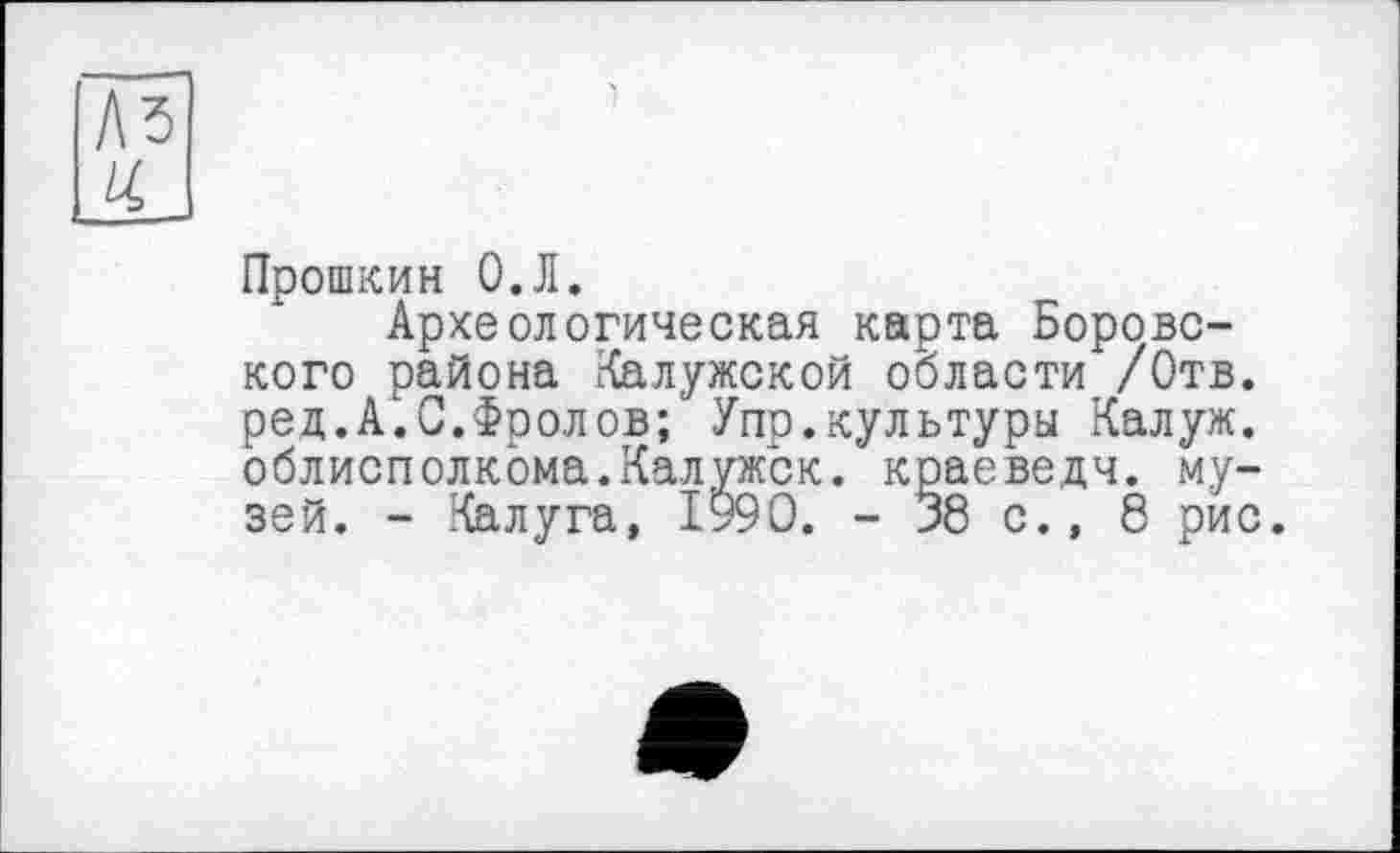 ﻿Прошкин О.Л.
Археологическая карта Боровского района Калужской области /Отв. ре,д.А.С.Фролов; Упр.культуры Калуж. облисполкома.Калужск. краеведч. музей. - Калуга, 1990. - 38 с., 8 рис.